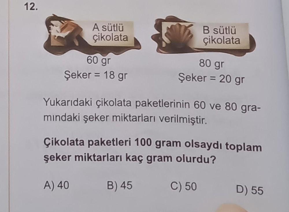 12.
A sütlü
çikolata
60 gr
Şeker = 18 gr
B sütlü
çikolata
80 gr
Şeker = 20 gr
Yukarıdaki çikolata paketlerinin 60 ve 80 gra-
mındaki şeker miktarları verilmiştir.
Çikolata paketleri 100 gram olsaydı toplam
şeker miktarları kaç gram olurdu?
A) 40
B) 45
C) 5