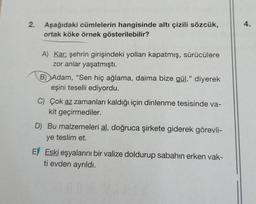 2.
Aşağıdaki cümlelerin hangisinde altı çizili sözcük,
ortak köke örnek gösterilebilir?
A) Kar; şehrin girişindeki yolları kapatmış, sürücülere
zor anlar yaşatmıştı.
B) Adam, "Sen hiç ağlama, daima bize gül." diyerek
eşini teselli ediyordu.
C) Çok az zamanları kaldığı için dinlenme tesisinde va-
kit geçirmediler.
D) Bu malzemeleri al, doğruca şirkete giderek görevli-
ye teslim et.
E) Eski eşyalarını bir valize doldurup sabahın erken vak-
ti evden ayrıldı.