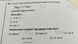 23. a ve b, 1'den farklı pozitif gerçel sayılar olmak üzere,
loga 3<0<log3b
9a
eşitsizliği sağlanmaktadır.
Buna göre,
I. a+b>1
II. a<b
III. a.b>1
ifadelerinden hangileri her zaman doğrudur?
A) Yalnız I
B) Yalnız II
D) I ve III
E) I, II ve III
C) I ve II