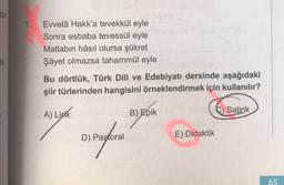 tür.
tir.
7. Evvelâ Hakk'a tevekkül eyle
Sonra esbaba tevessül eyle
Matlabın hâsıl olursa şükret
Şâyet olmazsa tahammül eyle
Bu dörtlük, Türk Dili ve Edebiyatı dersinde aşağıdaki
şiir türlerinden hangisini örneklendirmek için kullanılır?
A) Lipik
C) Satirik
D) Pastoral
B) Epik
E) Didaktik
65