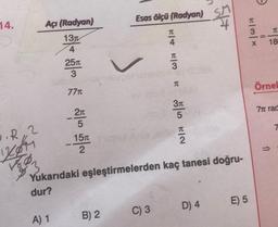 14.
•R,2
KOM
Açı (Radyan)
13
4
25T
3
77T
A) 1
-2x
5
15T
2
—.
Esas ölçü (Radyan)
B) 2
FIT F
C) 3
4
3
R
3π
5
Yukarıdaki eşleştirmelerden kaç tanesi doğru-
dur?
2
5
D) 4
E) 5
T
3
X
-
11
TL
18
Örnel
77 rad
↑