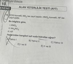 yoyardimcin
10.
ENEME
Orbital Yayınları
ALAN YETERLİLİK TESTİ (AYT)
12. KOH kuvvetli, NH3 ise zayıf bazdır. HNO3 kuvvetli, HF ise
zayıf asittir.
Bu bilgilere göre,
1. KNO3
II. NH4NO3
III. KF
tuzlarından hangileri saf suda hidrolize uğrar?
B) Yalnız II
X₂
A) Yalnız I
D) I ve III
E) II ve III
C) Yalnız III