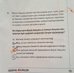 2. Büyük Selçuklu Devleti'nde hükümdarlar emir, melik, sulta-
nü'l âlem, sultanü'l azam gibi unvanlar kullanırlarken, Türki-
ye Selçuklu Devleti'nde hükümdarlar keykavus, keyhüsrev
ve keykubat unvanlarıyla birlikte, sultanü'l-bahreyn (denizle-
rin sultanı) unvanını da kullanmışlardır.
Bu bilgiye göre Büyük Selçuklu ve Türkiye Selçuklu dev-
letleriyle ilgili aşağıdaki yargılardan hangisi söylenemez?
A) Monarşi yönetim anlayışının benimsendiği
B Arap ve İran kültürünün etkisinde kalındığı
C) Türkiye Selçuklu Devleti'nin denizle bağlantısının olduğu
DTürk tarihinde denizcilik faaliyetlerinin Büyük Selçuklu
Devleti'yle başladığı
E) Aynı hanedanın farklı coğrafyalarda devlet kurduğu
SOSYAL BİLİMLER
4.
15