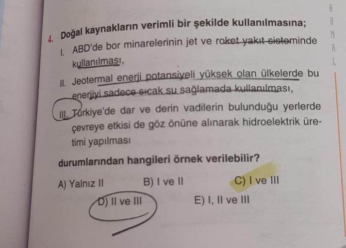 4. Doğal kaynakların verimli bir şekilde kullanılmasına;
1. ABD'de bor minarelerinin jet ve roket yakıt sisteminde
kullanılması,
L
II. Jeotermal enerji potansiyeli yüksek olan ülkelerde bu
enerjiyi sadece sıcak su sağlamada kullanılması,
III. Türkiye'de da