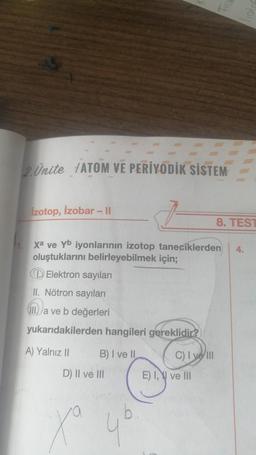 2 Ünite ATOM VE PERİYODİK SİSTEM
İzotop, İzobar - Il
Xa ve Yb iyonlarının izotop taneciklerden 4.
oluştuklarını belirleyebilmek için;
Elektron sayıları
II. Nötron sayıları
IIIa ve b değerleri
yukarıdakilerden hangileri gereklidir?
A) Yalnız II
B) I ve II
D) II ve III
Xa
4b
C) I ve III
8. TEST
E) I, ve Ill