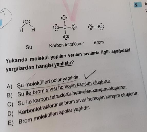 :CH
CI—C—CI:
:Cl:
Karbon tetraklorür
Yukarıda molekül yapıları verilen sıvılarla ilgili aşağıdaki
yargılardan hangisi yanlıştır?
:0:
H H
Su
Br-Br:
Brom
5.
A) Su molekülleri polar yapılıdır.
B) Su ile brom SIVISI homojen karışım oluşturur.
C) Su ile karbon