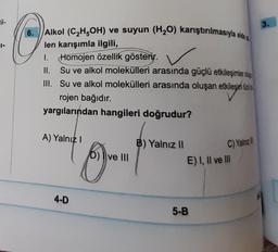 il-
6. Alkol (C₂H5OH) ve suyun (H₂O) karıştırılmasıyla elde
len karışımla ilgili,
1. Homojen özellik gösterir.
II.
III.
Su ve alkol molekülleri arasında güçlü etkileşimler d
Su ve alkol molekülleri arasında oluşan etkileşim tü
etkileşim t
rojen bağıdır.
yargılarından hangileri doğrudur?
A) Yalnız I
4-D
60"
D) ve III
B) Yalnız II
C) Yalnız
E) I, II ve III
5-B
3.