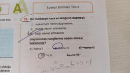 inde bazı
olduğu
derece
A
Sosyal Bilimler Testi
25. Bir merkezde hava sıcaklığının düşmesi;
1. maksimum nemin düşmesine,
II. mutlak nemin artmasına,
bağıl nemin artmasına
olaylarından hangilerine neden olması
beklenmez?
A) Yalnız I
DI ve II
Cexxa
BYalnız II
€) Yalnız HI
E) I ve II
F²051/
C
esime