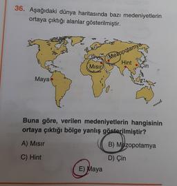 36. Aşağıdaki dünya haritasında bazı medeniyetlerin
ortaya çıktığı alanlar gösterilmiştir.
(0/1
Maya
agog
Po de
Mısır
Mezopotamya
Hint
E) Maya
Çin
Buna göre, verilen medeniyetlerin hangisinin
ortaya çıktığı bölge yanlış gösterilmiştir?
A) Mısır
C) Hint
B) Mezopotamya
D) Çin