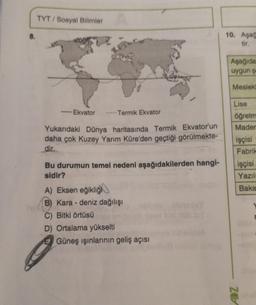 8.
TYT/Sosyal Bilimler
2₂
-Ekvator
Termik Ekvator
Yukarıdaki Dünya haritasında Termik Ekvator'un
daha çok Kuzey Yarım Küre'den geçtiği görülmekte-
dir.
Bu durumun temel nedeni aşağıdakilerden hangi-
sidir?
A) Eksen eğikliğ
B) Karadeniz dağılışı
C) Bitki örtüsü
D) Ortalama yükselti
EGüneş ışınlarının geliş açısı
10. Aşağ
tir.
Aşağıda
uygun şe
Meslekl
Lise
öğretm
Mader
işçisi
Fabrik
işçisi
Yazılı
Baka
ADZ
M