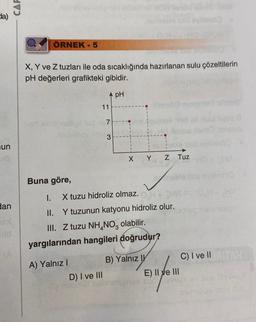 da)
un
dan
CAF
ÖRNEK - 5
X, Y ve Z tuzları ile oda sıcaklığında hazırlanan sulu çözeltilerin
pH değerleri grafikteki gibidir.
pH
-ar sislinslupl
7
allidalhey im 3
Buna göre,
11
1.
X tuzu hidroliz olmaz. H+HM
II. Y tuzunun katyonu hidroliz olur.
A) Yalnız I
X Y Z Tuz
III. Z tuzu NH4NO3 olabilir.
yargılarından hangileri doğrudur?
D) I ve III
B) Yalnız I
Enfom
E) II ve III
helemixqes
C) I ve II TAH