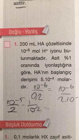 asittir.
Doğru - Yanlış
1. 200 mL HA çözeltisinde
10-6 mol H+ iyonu bu-
lunmaktadır. Asit %1
oranında iyonlaştığına
göre, HA'nın başlangıç
derişimi 5.10-4 molar-
dır. 10-6
0,2
10-6
2.10
102=
b
10-5
2
Bosluk Doldurma
=
1. 0,1 molarlık HX zayıf asiti-