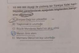 1/2 000 000 ölçeği ile çizilmiş bir Türkiye fiziki hari-
tasından yararlanılarak aşağıdaki bilgilerden hangi-
sine ulaşılamaz?
A) Erciyes Dağı'nın yükseltisi
B) Yeşilırmak'ın uzunluğu
C) Büyük Menderes Nehri'nin akış yönü
D) Mersin ilinin alanı
E) Marmara Denizi'nin kıyı uzunluğu
dette