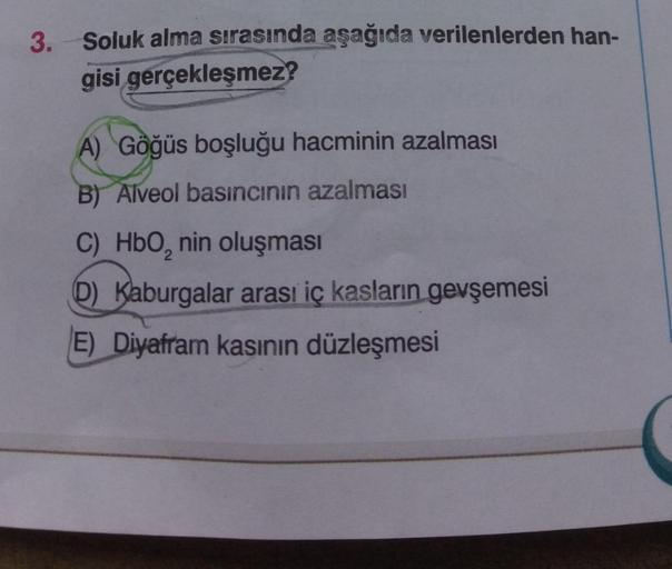 3. Soluk alma sırasında aşağıda verilenlerden han-
gisi
gerçekleşmez?
A) Göğüs boşluğu hacminin azalması
B) Alveol basıncının azalması
C) HbO₂ nin oluşması
D) Kaburgalar arası iç kasların gevşemesi
E) Diyafram kasının düzleşmesi