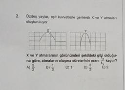 2.
Özdeş yaylar, eşit kuvvetlerle gerilerek X ve Y atmaları
oluşturuluyor.
X
HANH
Y
X ve Y atmalarının görünümleri şekildeki gibi olduğu-
na göre, atmaların oluşma sürelerinin oranı kaçtır?
A) 12/12
B) 1/1/2
C) 1
3
D) 1/1/2
ty
E) 2