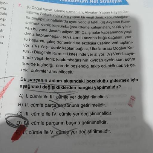 yor-
ma-
deki
aş-
ta-
ah-
cin
na
7.
Net Stratejisi
(1) Doğal hayatı izleme uzmanları, Akyatan Yaban Hayatı Ge-
liştirme Sahası'nda yuva yapan bir yeşil deniz kaplumbağası-
na geçtiğimiz haftalarda uydu vericisi taktı. (II) Akyatan Kum-
salı'nda deniz kaplu