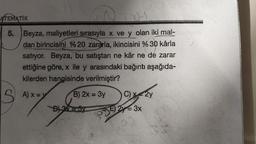 ATEMATIK
Lay
5. Beyza, maliyetleri sırasıyla x ve y olan iki mal-
dan birincisini %20 zararla, ikincisini % 30 kârla
satıyor. Beyza, bu satıştan ne kâr ne de zarar
ettiğine göre, x ile y arasındaki bağıntı aşağıda-
kilerden hangisinde verilmiştir?
B) 2x = 3y
SA)x=y
A) X=
B) 3
wwww
C) x=2y
E) 2y = 3x
10