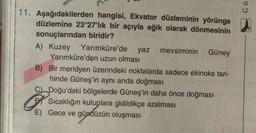 11. Aşağıdakilerden hangisi, Ekvator düzleminin yörünge
düzlemine 23°27'lik bir açıyla eğik olarak dönmesinin
sonuçlarından biridir?
A) Kuzey Yarımküre'de yaz mevsiminin Güney
Yarımküre'den uzun olması
B) Bir meridyen üzerindeki noktalarda sadece ekinoks tari-
hinde Güneş'in aynı anda doğması
C) Doğu'daki bölgelerde Güneş'in daha önce doğması
Sıcaklığın kutuplara gidildikçe azalması
E) Gece ve gündüzün oluşması
Gö
D