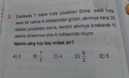 S
E
T 3. Dakikada 7 metre hızla yüzebilen Emre, sabit hızla
akan bir nehire A noktasından giriyor, akıntıya karşı 25
dakika yüzdükten sonra, kendini akıntıya bırakarak 10
dakika dinlenince yine A noktasında oluyor.
Nehrin akış hızı kaç m/dak dır?
A) 3
B)
7
2
C) 4
D)
9
2
E) 5