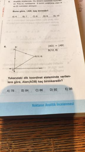 FEM YAYINLARI
6.
5.
Analitik düzlemde, Oy ekseni üzerinde bulunan
ve P(3, k) noktasına 5 birim uzaklıkta olan A (X)
ve B noktaları alınıyor.
Buna göre, |AB| kaç birimdir?
B) 7
C) 8
A) 6
-ion misl
$10
D) 9
niboos
B(12, 8)
E) 10
|AO|
B(12, 8)
=
|AB|
MISHA
16