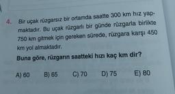 4.
Bir uçak rüzgarsız bir ortamda saatte 300 km hız yap-
maktadır. Bu uçak rüzgarlı bir günde rüzgarla birlikte
750 km gitmek için gereken sürede, rüzgara karşı 450
km yol almaktadır.
Buna göre, rüzgarın saatteki hızı kaç km dir?
A) 60
B) 65 C) 70 D) 75 E) 80