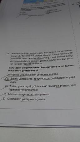 Arazilerin jeolojik, jeomorfolojik, bitki örtüsü, su kaynakları,
toprak vb. özelliklerinin dikkate alınarak kullanılmasına arazi
planlaması denir. Arazi özelliklerinin göz ardı edilerek bilinç-
siz ve aşın kullanımı sonucu, çevrede telafisi mümkün olma-
yan kayıplar yaşanabilmektedir.
17.
Buna göre, aşağıdakilerden hangisi yanlış arazi kullanı-
mina örnek gösterilemez?
A) Tarıma uygun ovaların yerleşime açılması
B) Eğimli yamaçlarda ağaçlandırma çalışmalarının yapıl-
masi
C) Turizm potansiyeli yüksek olan kıyılarda plansız yapı-
laşmanın yaygınlaşması
D) Meralarda aşırı otlatma yapılması
E) Ormanların yerleşime açılması