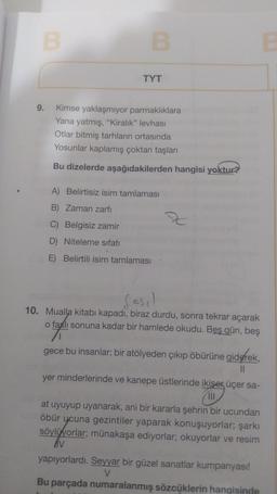 B
B
TYT
9. Kimse yaklaşmıyor parmaklıklara
Yana yatmış, "Kiralık" levhası
Otlar bitmiş tarhların ortasında
Yosunlar kaplamış çoktan taşları
Bu dizelerde aşağıdakilerden hangisi yoktur?
A) Belirtisiz isim tamlaması
B) Zaman zarfı
C) Belgisiz zamir
D) Niteleme sıfatı
E) Belirtili isim tamlaması
sz
fasil
10. Mualla kitabı kapadı, biraz durdu, sonra tekrar açarak
o faslı sonuna kadar bir hamlede okudu. Beş gün, beş
gece bu insanlar; bir atölyeden çıkıp öbürüne giderek,
||
yer minderlerinde ve kanepe üstlerinde ikişer üçer sa-
111
at uyuyup uyanarak, ani bir kararla şehrin bir ucundan
öbür ycuna gezintiler yaparak konuşuyorlar; şarkı
söylüyorlar; münakaşa ediyorlar; okuyorlar ve resim
AV
yapıyorlardı. Seyyar bir güzel sanatlar kumpanyası!
V
Bu parçada numaralanmış sözcüklerin hangisinde
B