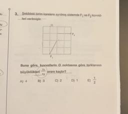 k-
N
Ir.
3. Şekildeki birim karelere ayrılmış sistemde F, ve F₂ kuvvet-
-leri verilmiştir.
F₁
Buna göre, kuvvetlerin O noktasına göre torklarının
T1
büyüklükleri
oranı kaçtır?
T2
A) 4
B) 3
C) 2
D) 1 E)