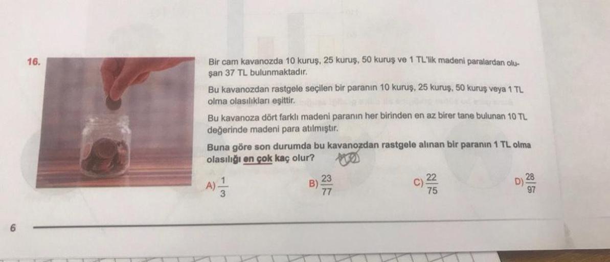 16.
Bir cam kavanozda 10 kuruş, 25 kuruş, 50 kuruş ve 1 TL'lik madeni paralardan olu-
şan 37 TL bulunmaktadır.
Bu kavanozdan rastgele seçilen bir paranın 10 kuruş, 25 kuruş, 50 kuruş veya 1 TL
olma olasılıkları eşittir.
Bu kavanoza dört farklı madeni paran