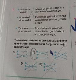 2.
Bohr atom
modeli
A)
Rutherford
atom modeli
Thomson
atom modeli
D)
Negatif ve pozitif yükler ato-
mun bütününe dağılmıştır.
Elektronlar çekirdek etrafında
yörüngelerde çember çizerek
dolaşır.
Verilen atom modelleri ile öne sürdüğü bilgilerin
eşleştirilmesi aşağıdakilerin hangisinde doğru
gösterilmiştir?
Atomdaki pozitif yükler çe-
kirdek denilen çok küçük bir
alanda toplanmıştır.
B)
X
w
X
XX
4