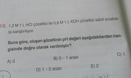 10. 1,2 M 1 L HCl çözeltisi ile 0,8 M 1 L KOH çözeltisi sabit sıcaklık-
ta karıştırılıyor.
Buna göre, oluşan çözeltinin pH değeri aşağıdakilerden han-
gisinde doğru olarak verilmiştir?
A) O
B) 0 - 1 arası
D) 1-2 arası
E) 2
C) 1