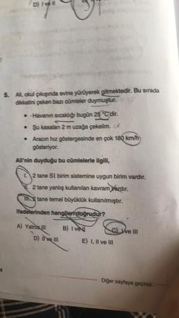 D) Ivell
5. Ali, okul çıkışında evine yürüyerek gitmektedir. Bu sırada
dikkatini çeken bazı cümleler duymuştur. 10
• Havanın sıcaklığı bugün 25 C'dir.
• Şu kasalan 2 m uzağa çekelim.co
• Aracın hız göstergesinde en çok 180 km/h)
gösteriyor.
Ali'nin duyduğu bu cümlelerle ilgili,
L2 tane SI birim sistemine uygun birim vardır.
2 tane yanlış kullanılan kavram yardır.
2 tane temel büyüklük kullanılmıştır.
ifadelerinden hangileri doğrudur?
A) Yalniz III
D) Il ve III
B) Ive
C) ve III
E) I, II ve III
Diğer sayfaya geçiniz.