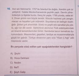 16. Asıl adı Mehmet'tir. 1757'de İstanbul'da doğdu. Kendini çok iyi
yetiştirdi. Galata Mevlevihanesinde şeyhlik yaptı. Devrin yöne-
ticileriyle iyi ilişkiler kurdu. Genç bir yaşta, 1799 yılında, vefat et-
ti. Divan şirinin son büyük ismidir. Sözcük hazinesi çok zengin;
mecaz ve hayalleri çok orijinaldir. Soyutlama en belirgin özelli-
ğidir. Şiirleri çok ahenklidir. Süslü ve çeşitli söz sanatlarıyla yük-
lü, ağır bir dili vardır. Sebkihindi akımının Türk edebiyatındaki
en önemli temsilcilerinden biridir. Sembolist tarzın temsilcisi du-
rumundadır. Mesnevileri, gazelleri, tardiye ve musammatlarıyla
güçlü bir şairdir. Türkçe divanının yanı sıra "Hüsn ü Aşk" adlı
mesnevisi vardır.
Bu parçada sözü edilen şair aşağıdakilerden hangisidir?
A) Şeyhi
B) Hoca Dehhani
C) Nedim
D) Nef'î
E) Şeyh Galip
1