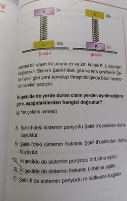 K
In
Şekil-
E
L 2m
do
000000
ild we K
Şekil-ll
2m
m
Sarmal bir yayın iki ucuna m ve 2m kütleli K, L cisimleri
bağlanıyor. Sistem Şekil-l'deki gibi ve ters çevrilerek Şe-
kil-ll'deki gibi yere konulup titreştirildiğinde basit harmo-
nik hareket yapıyor.
İki şekilde de yerde duran cisim yerden ayrılmadığına
göre, aşağıdakilerden hangisi doğrudur?
(g: Yer çekimi ivmesi)
A) Şekil-l'deki sistemin periyodu Şekil-ll'dekinden daha
büyüktür.
B) Şekil-l'deki sistemin frekansı Şekil-ll'dekinden daha
büyüktür.
iki şekilde de sistemin periyodu birbirine eşittir.
D) Iki şekilde de sistemin frekansı birbirine eşittir.
E) Şekil-ll'de sistemin periyodu m kütlesine bağlıdır.
helpit