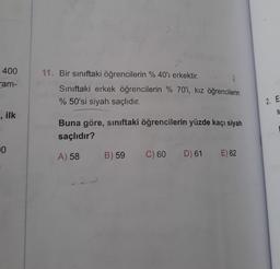 400
am-
, ilk
0
11. Bir sınıftaki öğrencilerin % 40'ı erkektir.
2
Sınıftaki erkek öğrencilerin % 70'i, kız öğrencilerin
% 50'si siyah saçlıdır.
Buna göre, sınıftaki öğrencilerin yüzde kaçı siyah
saçlıdır?
A) 58
B) 59
C) 60 D) 61 E) 62
2. E
S