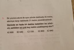 5.
Bir yüzücü akıntı ile aynı yönde dakikada 35 metre,
akıntıya karşı dakikada 21 metre yüzebilmektedir.
Denizde en fazla 64 dakika kalabilen bu yüzü-
cü, sahilden en çok kaç metre uzaklaşmış olur?
C) 720 D) 800 E) 840
A) 600 B) 640
