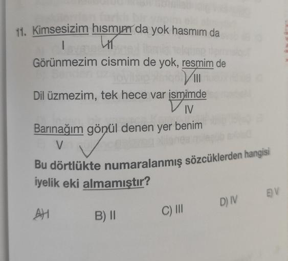 11. Kimsesizim
I
hismum da yok hasmim da
4T
Görünmezim
cismim de yok, resmim de
joylisip isiqon VIII
Dil üzmezim, tek hece var ismimde
IV
Barınağım gönül denen yer benim
99p
V
Bu dörtlükte numaralanmış sözcüklerden hangisi
iyelik eki almamıştır?
AH
B) II
C