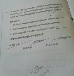 8.
HF asidinin oda koşullarındaki 1 litrelik sulu çözeltisinde iyon-
laşma yüzdesi 1 ve çözeltinin pH değeri 3 tür. Burçözeltiye bir
miktar saf su ilave edildiğinde çözeltinin pH değeri 1 ariyor.
Buna göre;
T
I. HF nin su ilavesiyle iyonlaşma yüzdesi artmıştır.
II. Saf su ilavesiyle çözelti hacmi 10 katına çıkarılmıştır.
III. Başlangıçta HF çözeltisinin derişimi 0,1 M dir.
yargılarından hangileri doğrudur?
A) Yalnız L
D) I ve III
1-
B) Yalnız
E) I, II ve III
-3
e) Yalnız III