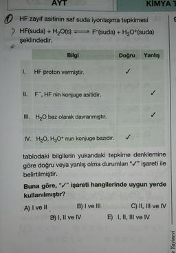 AYT
KIMYA T
(
HF zayıf asitinin saf suda iyonlaşma tepkimesi r S
F-(suda) + H3O+(suda)
HF(suda) + H₂O(s)
şeklindedir.
I.
II.
Bilgi
HF proton vermiştir.
F, HF nin konjuge asitidir.
III. H₂O baz olarak davranmıştır.
IV. H₂O, H3O+ nun konjuge bazıdır.
Doğru Yanlış
tablodaki bilgilerin yukarıdaki tepkime denklemine
göre doğru veya yanlış olma durumları "✔" işareti ile
belirtilmiştir.
66
B) I ve III
✓
Buna göre, "✓" işareti hangilerinde uygun yerde
kullanılmıştır?
A) I ve II
B) I, II ve IV
C) II, III ve IV
E) I, II, III ve IV
Yayinevi