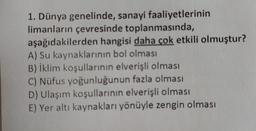 1. Dünya genelinde, sanayi faaliyetlerinin
limanların çevresinde toplanmasında,
aşağıdakilerden hangisi daha çok etkili olmuştur?
A) Su kaynaklarının bol olması
B) İklim koşullarının elverişli olması
C) Nüfus yoğunluğunun fazla olması
D) Ulaşım koşullarının elverişli olması
E) Yer altı kaynakları yönüyle zengin olması