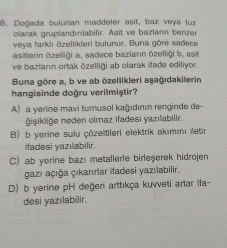 16. Doğada bulunan maddeler asit, baz veya tuz
olarak gruplandırılabilir. Asit ve bazların benzer
veya farklı özellikleri bulunur. Buna göre sadece
asitlerin özelliği a, sadece bazların özelliği b, asit
ve bazların ortak özelliği ab olarak ifade ediliyor.
