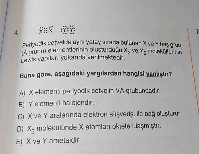 4.
X:X :Ÿ:Ÿ:
Periyodik cetvelde aynı yatay sırada bulunan X ve Y baş grup
(A grubu) elementlerinin oluşturduğu X₂ ve Y₂ moleküllerinin
Lewis yapıları yukarıda verilmektedir.
Buna göre, aşağıdaki yargılardan hangisi yanlıştır?
A) X elementi periyodik cetvel