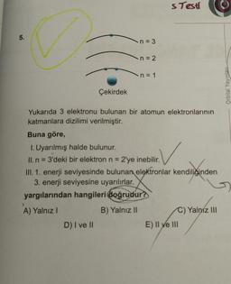 5.
Çekirdek
>
A) Yalnız I
n = 3
D) I ve II
n = 2
n = 1
Yukarıda 3 elektronu bulunan bir atomun elektronlarının
katmanlara dizilimi verilmiştir.
s Testi
Buna göre,
1. Uyarılmış halde bulunur.
II. n = 3'deki bir elektron n = 2'ye inebilir.
III. 1. enerji seviyesinde bulunan elektronlar kendiliğinden
3. enerji seviyesine uyarılırlar.
yargılarından hangileri doğrudur?
B) Yalnız II
E) II ve III
Yalnız III
Orbital Yayınları