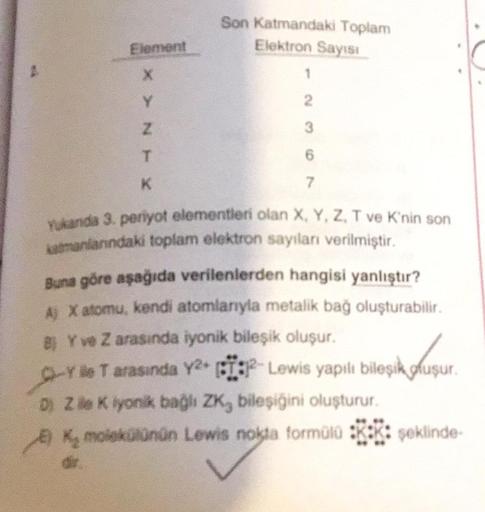 Element
X
Y
Z
T
K
Son Katmandaki Toplam
Elektron Sayısı
7
Yukanda 3. penyot elementleri olan X, Y, Z, T ve K'nin son
katmanlarındaki toplam elektron sayıları verilmiştir.
Buna göre aşağıda verilenlerden hangisi yanlıştır?
A) X atomu, kendi atomlarıyla meta