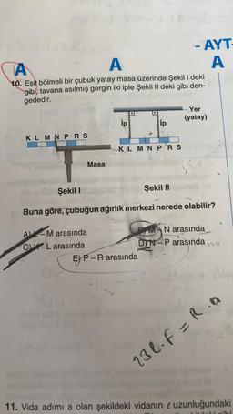 KLMNPRS
A
A
10. Eşit bölmeli bir çubuk yatay masa üzerinde Şekil I deki
gibi, tavana asılmış gergin iki iple Şekil II deki gibi den-
gededir.
Masa
A-M arasında
CK-L arasında
ip
D
ip
KLMNPRS
52
EP-R arasında
AYT-
A
-- Yer
(yatay)
3T+
Şekil I
Şekil II
Buna göre, çubuğun ağırlık merkezi nerede olabilir?
PMAN arasında
DIN-P arasında
Wa
13l₁F=R.a
11. Vida adımı a olan şekildeki vidanın uzunluğundaki