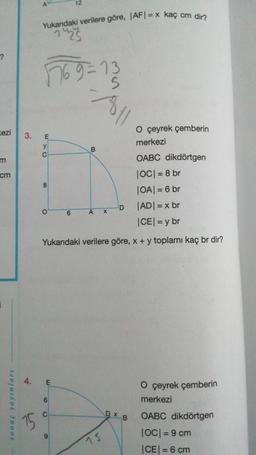 ?
ezi
m
cm
sonuç yayınları
3.
15
Yukarıdaki verilere göre, |AF|= x kaç cm dir?
1923
7769=13
S
E
y
C
O çeyrek çemberin
merkezi
OABC dikdörtgen
|OC| = 8 br
|OA| = 6 br
|AD| = x br
|CE| = y br
Yukarıdaki verilere göre, x + y toplamı kaç br dir?
8
O
4. E
12
6
C
6
poll
B
A X
15
Dx
D
O çeyrek çemberin
merkezi
OABC dikdörtgen
|OC| = 9 cm
|CE| = 6 cm