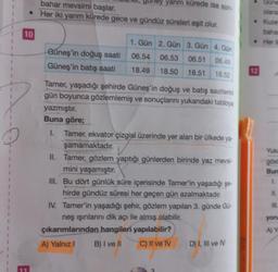 10
E
bahar mevsimi başlar.
• Her iki yarım kürede gece ve gündüz süreleri eşit olur.
yarım kürede ise son-
1. Gün 2. Gün 3. Gün 4. Gün
Güneş'in doğuş saati
06.54 06.53 06.51
06.49
18.52
Güneş'in batış saati 18.49 18.50 18.51
Tamer, yaşadığı şehirde Güneş'in doğuş ve batış saatlerini
gün boyunca gözlemlemiş ve sonuçlarını yukarıdaki tabloya
yazmıştır.
Buna göre;
1. Tamer, ekvator çizgisi üzerinde yer alan bir ülkede ya-
şamamaktadır.
II. Tamer, gözlem yaptığı günlerden birinde yaz mevsi-
mini yaşamıştır.
III. Bu dört günlük süre içerisinde Tamer'in yaşadığı şe
hirde gündüz süresi her geçen gün azalmaktadır.
IV. Tamer'in yaşadığı şehir, gözlem yapılan 3. günde Gü-
neş ışınlarını dik açı ile almış olabilir.
çıkarımlarından hangileri yapılabilir?
A) Yalnız I
B) I ve II
C) II ve IV
D) I, III ve IV
12
Güne
olaral
Kuze
bahar
Her ik
Yuka
göst
Bun
III.
yoru
A) Y