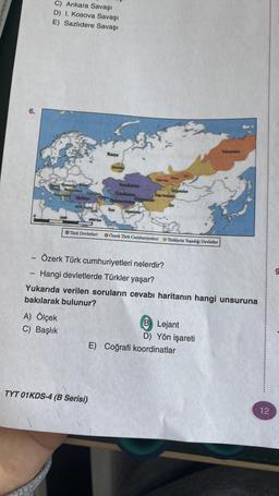 enkle
6.
C) Ankara Savaşı
D) I. Kosova Savaşı
E) Sazlıdere Savaşı
aristan
A) Ölçek
C) Başlık
Goroste
Türkiye
KLIC SHO
4000 km
Türk Devletleri
TYT 01KDS-4 (B Serisi)
Rusya
Titaristan
Kazakistan
Özbekistan
Türkmenistan
Kirgizistan
fran Mganistin
Dage ther
Özerk Türk Cumhuriyetleri
Mofolistan
10273
Heps
- Özerk Türk cumhuriyetleri nelerdir?
Hangi devletlerde Türkler yaşar?
Yukarıda verilen soruların cevabı haritanın hangi unsuruna
bakılarak bulunur?
Türklerin Yaşadığı Devletler
E) Coğrafi koordinatlar
B Lejant
D) Yön işareti
12