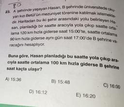 80
23. A şehrinde yaşayan Hasan, B şehrinde üniversitede oku-
yan kızı Betül'ün mezuniyet törenine katılmak istemekte-
dir. Haritadan bu iki şehir arasındaki yolu belirleyen Ha-
san, planladığı bir saatte aracıyla yola çıkıp saatte orta-
lama 120 km hızla giderse saat 15:00'te, saatte ortalama
90 km hızla giderse aynı gün saat 17:00'de B şehrine va-
racağını hesaplıyor.
Buna göre, Hasan planladığı bu saatte yola çıkıp ara-
cıyla saatte ortalama 100 km hızla giderse B şehrine
saat kaçta ulaşır?
A) 15:36
D) 16:12
B) 15:48
E) 16:20
C) 16:00