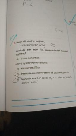 You
P=1
18. Temel hâl elektron dağılımı,
1s² 2s22p 3s²3p6 4s² 3d³
ve ill
23
şeklinde olan atom için aşağıdakilerden hangisi
yanlıştır?
A) d blok elementidir.
B) 5. grupta (IUPAC) bulunur.
Küresel simetriktir.
20/K(g)
- tep
C)
D) Periyodik sistemin 4. periyot 5B grubunda yer alır.
E
Manyetik kuantum sayısı (m) = -1 olan en fazla 5
elektron içerir.